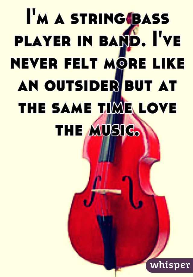 I'm a string bass player in band. I've never felt more like an outsider but at the same time love the music.