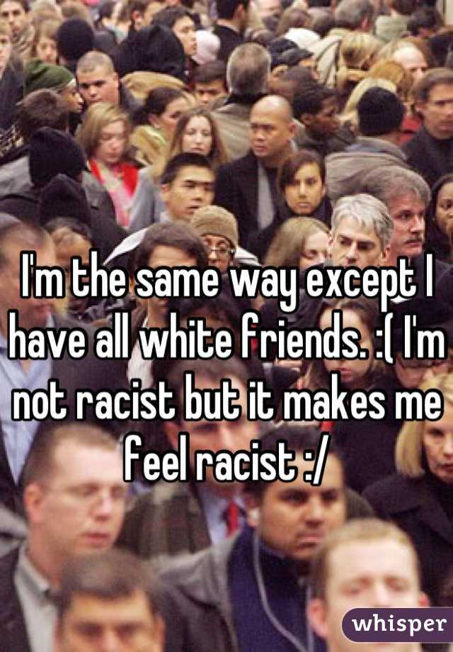 I'm the same way except I have all white friends. :( I'm not racist but it makes me feel racist :/