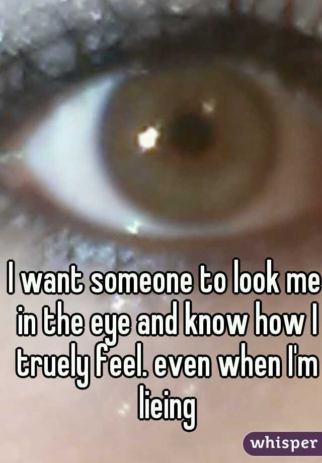 I want someone to look me in the eye and know how I truely feel. even when I'm lieing