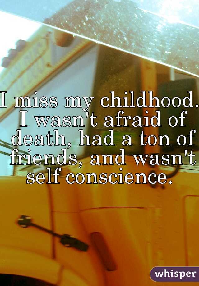 I miss my childhood. I wasn't afraid of death, had a ton of friends, and wasn't self conscience. 