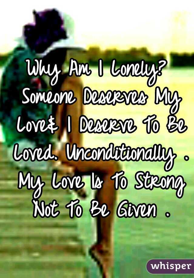 Why Am I Lonely? Someone Deserves My Love& I Deserve To Be Loved. Unconditionally . My Love Is To Strong Not To Be Given .