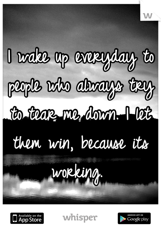 I wake up everyday to people who always try to tear me down. I let them win, because its working. 