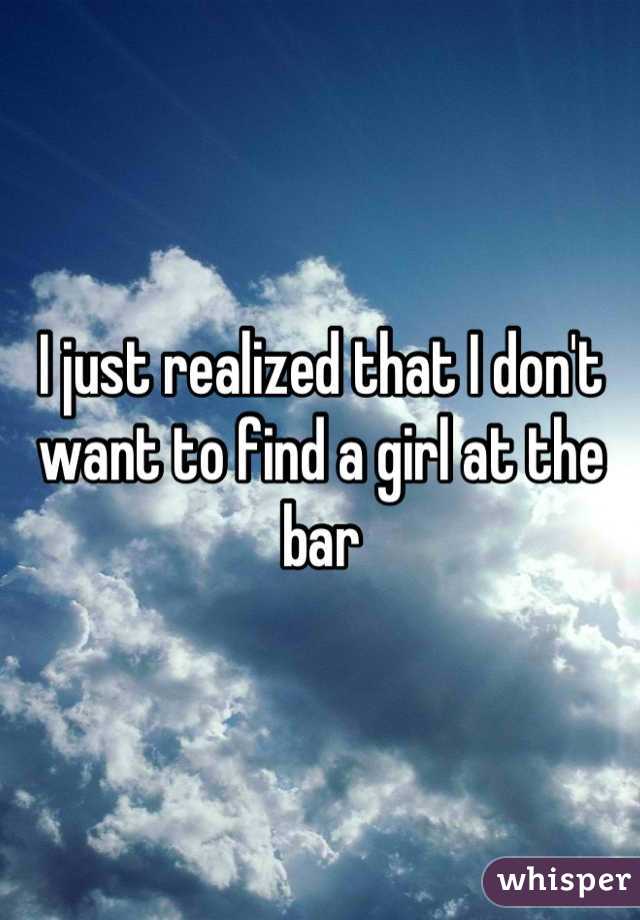 I just realized that I don't want to find a girl at the bar

