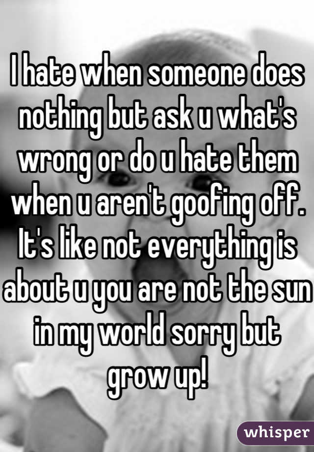 I hate when someone does nothing but ask u what's wrong or do u hate them when u aren't goofing off. It's like not everything is about u you are not the sun in my world sorry but grow up!