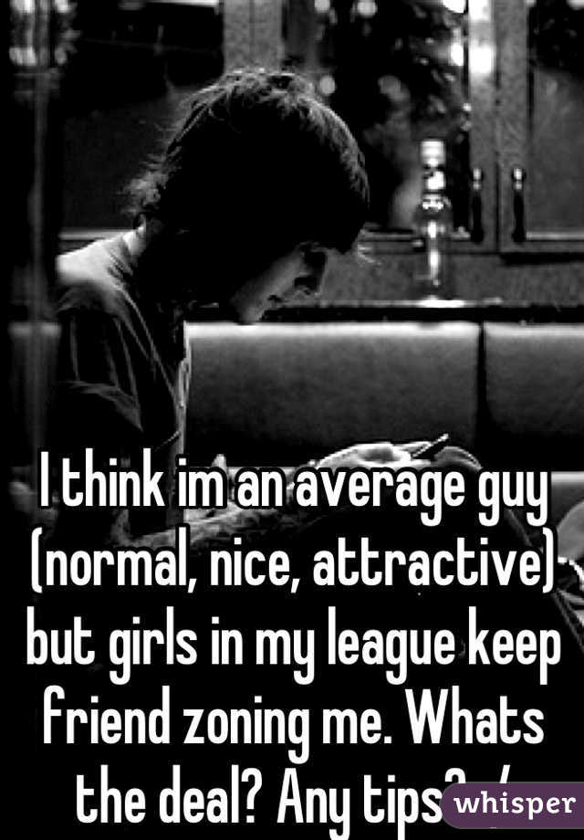 I think im an average guy (normal, nice, attractive) but girls in my league keep friend zoning me. Whats the deal? Any tips? :/