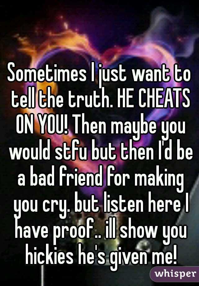 Sometimes I just want to tell the truth. HE CHEATS ON YOU! Then maybe you would stfu but then I'd be a bad friend for making you cry. but listen here I have proof.. ill show you hickies he's given me!