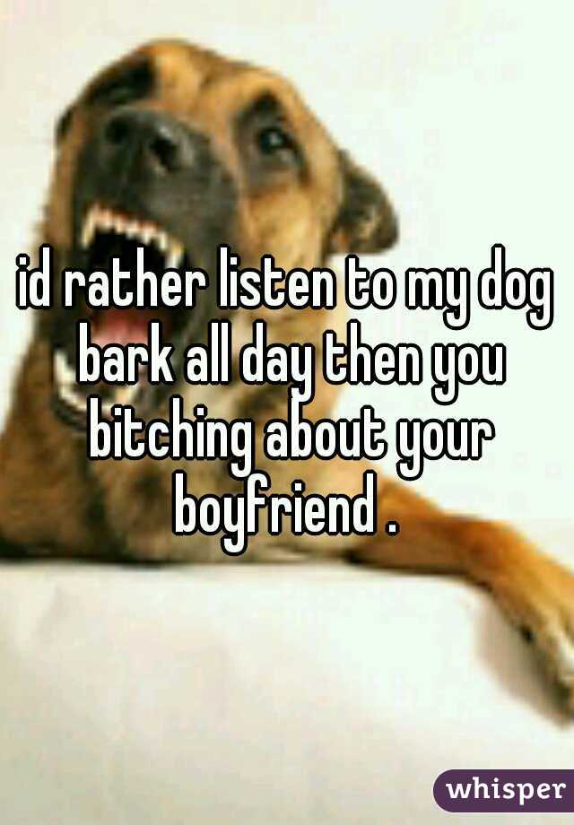 id rather listen to my dog bark all day then you bitching about your boyfriend . 