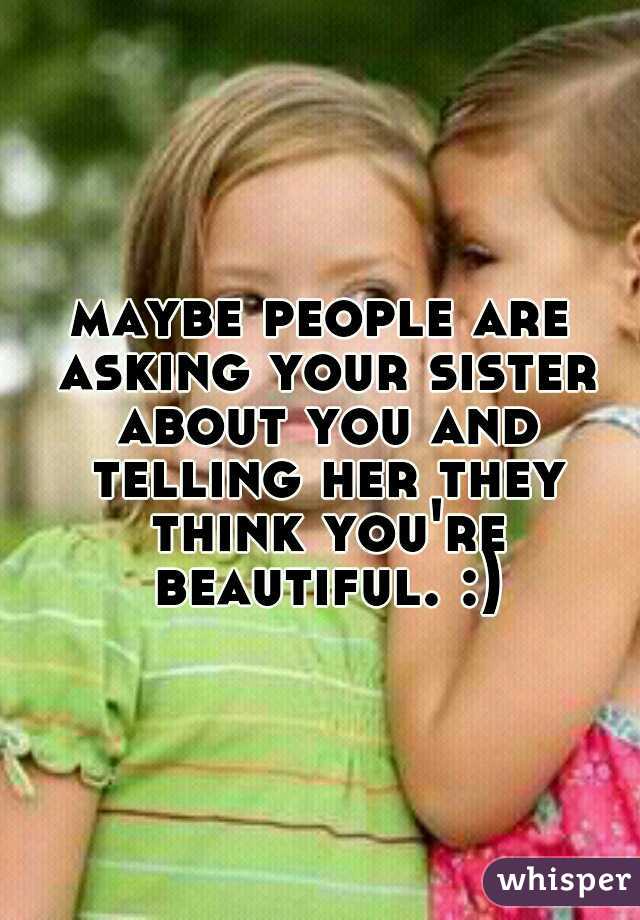 maybe people are asking your sister about you and telling her they think you're beautiful. :)