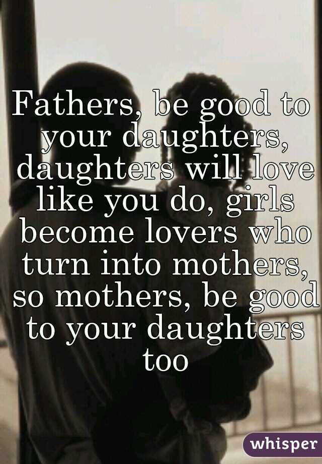 Fathers, be good to your daughters, daughters will love like you do, girls become lovers who turn into mothers, so mothers, be good to your daughters too