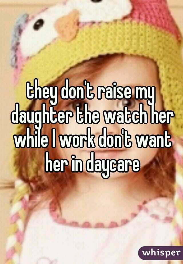 they don't raise my daughter the watch her while I work don't want her in daycare
