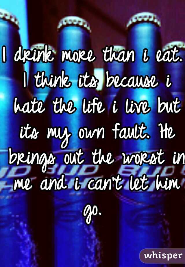 I drink more than i eat. I think its because i hate the life i live but its my own fault. He brings out the worst in me and i can't let him go. 
