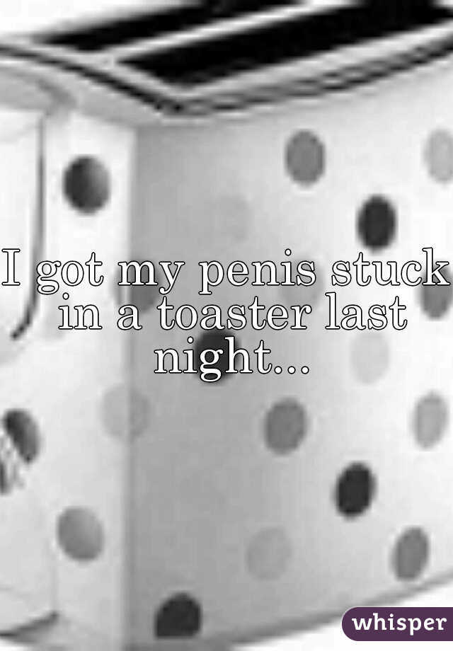 I got my penis stuck in a toaster last night...
