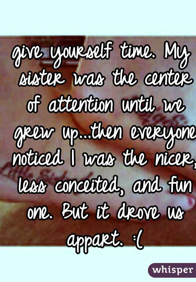 give yourself time. My sister was the center of attention until we grew up...then everyone noticed I was the nicer, less conceited, and fun one. But it drove us appart. :(