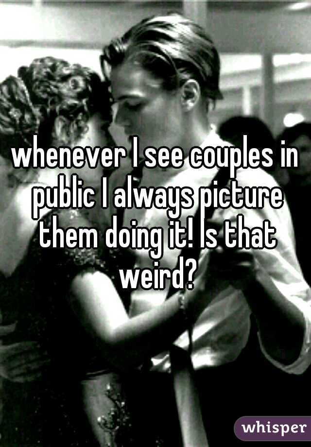whenever I see couples in public I always picture them doing it! Is that weird?