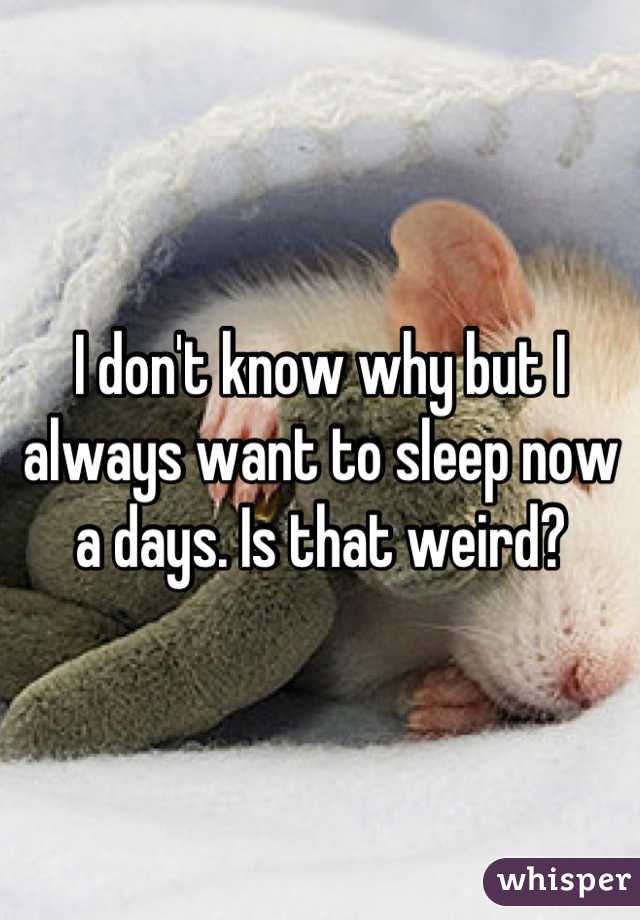I don't know why but I always want to sleep now a days. Is that weird?