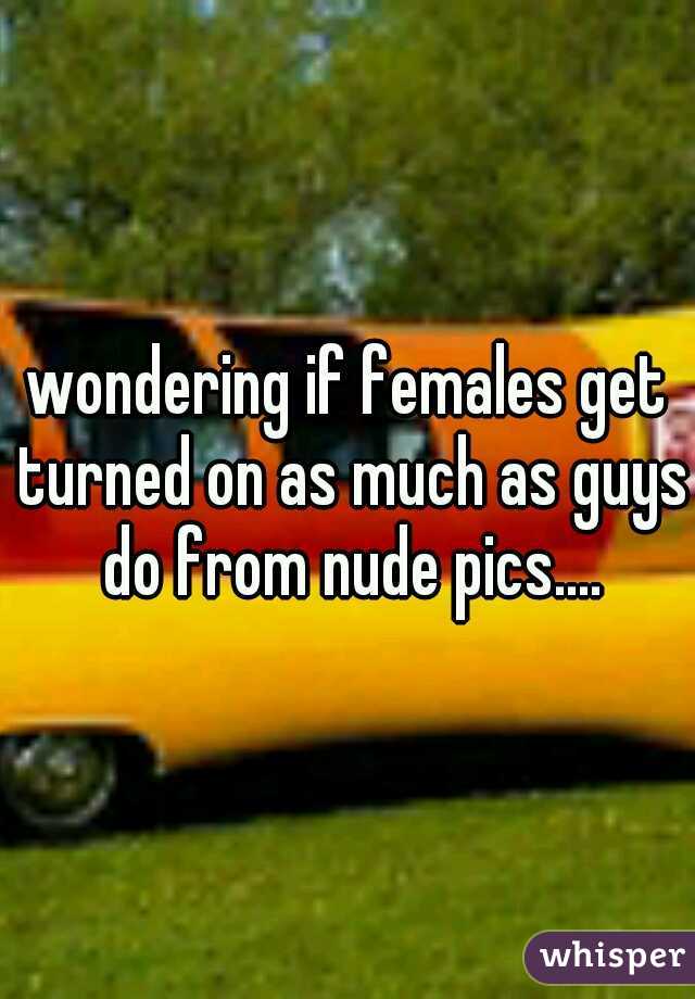 wondering if females get turned on as much as guys do from nude pics....