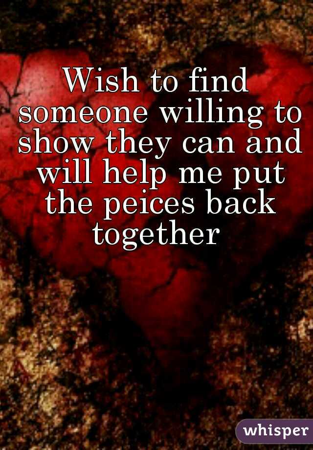 Wish to find someone willing to show they can and will help me put the peices back together 