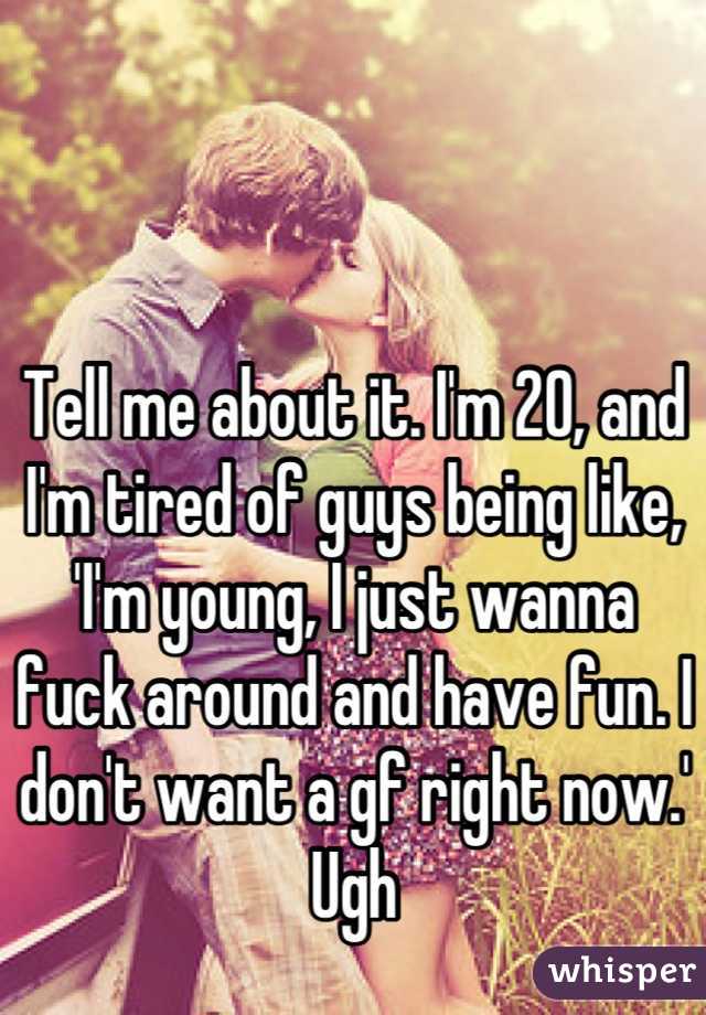 Tell me about it. I'm 20, and I'm tired of guys being like, 'I'm young, I just wanna fuck around and have fun. I don't want a gf right now.' Ugh