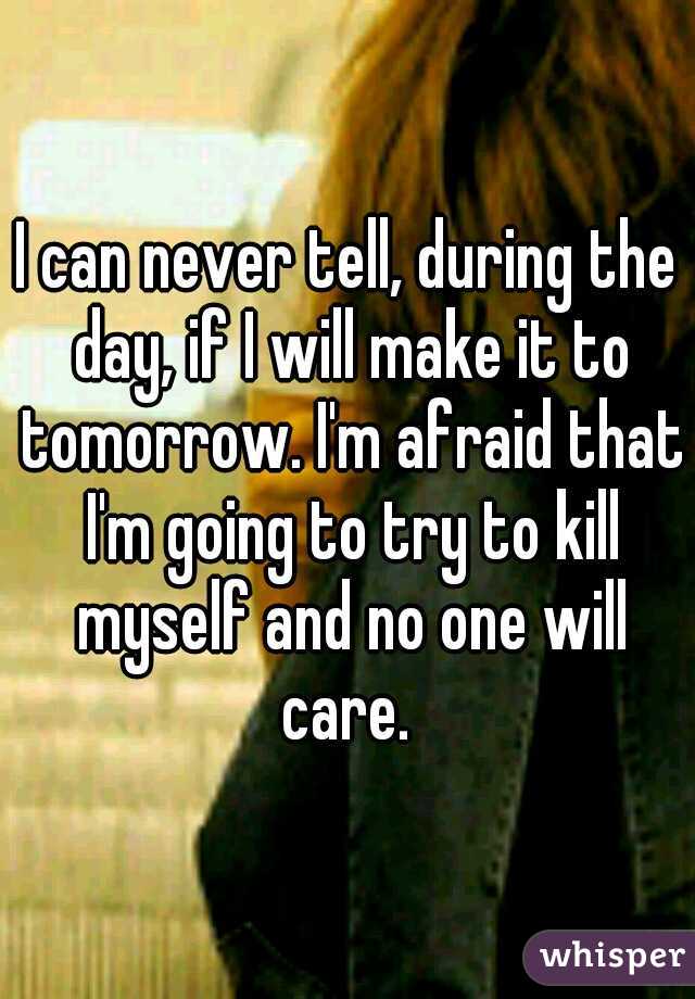 I can never tell, during the day, if I will make it to tomorrow. I'm afraid that I'm going to try to kill myself and no one will care. 