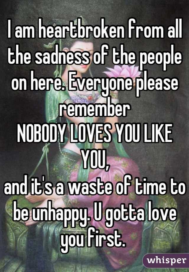 I am heartbroken from all the sadness of the people on here. Everyone please remember 
NOBODY LOVES YOU LIKE YOU, 
and it's a waste of time to be unhappy. U gotta love you first. 