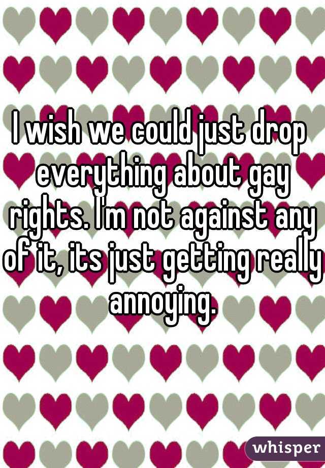 I wish we could just drop everything about gay rights. I'm not against any of it, its just getting really annoying.