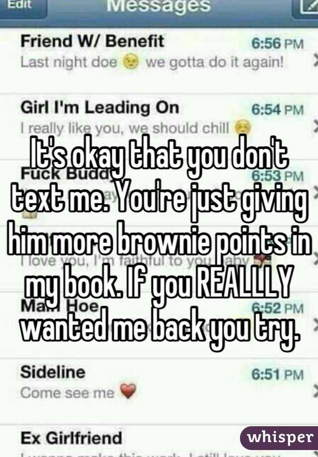 It's okay that you don't text me. You're just giving him more brownie points in my book. If you REALLLY wanted me back you try.
