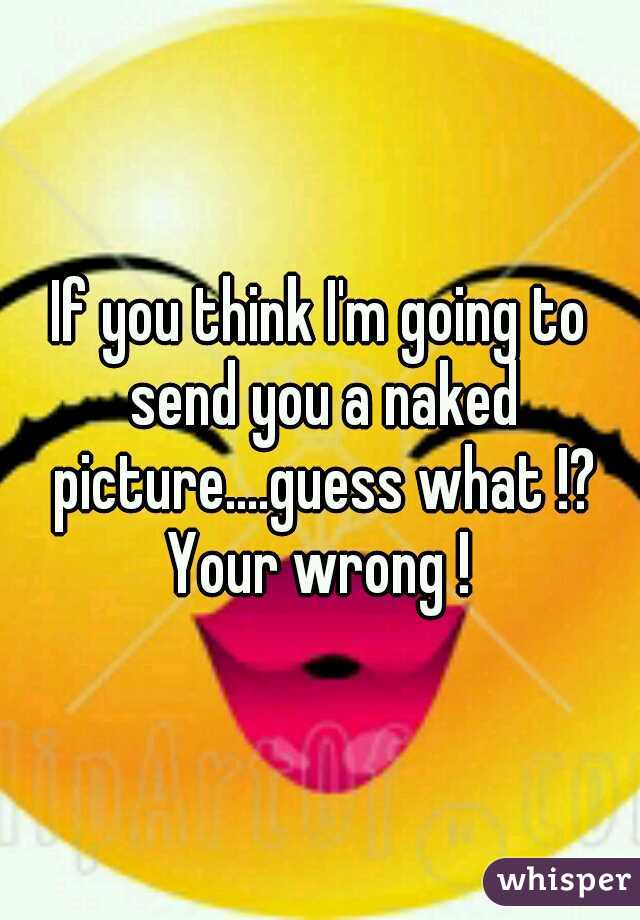 If you think I'm going to send you a naked picture....guess what !? Your wrong ! 