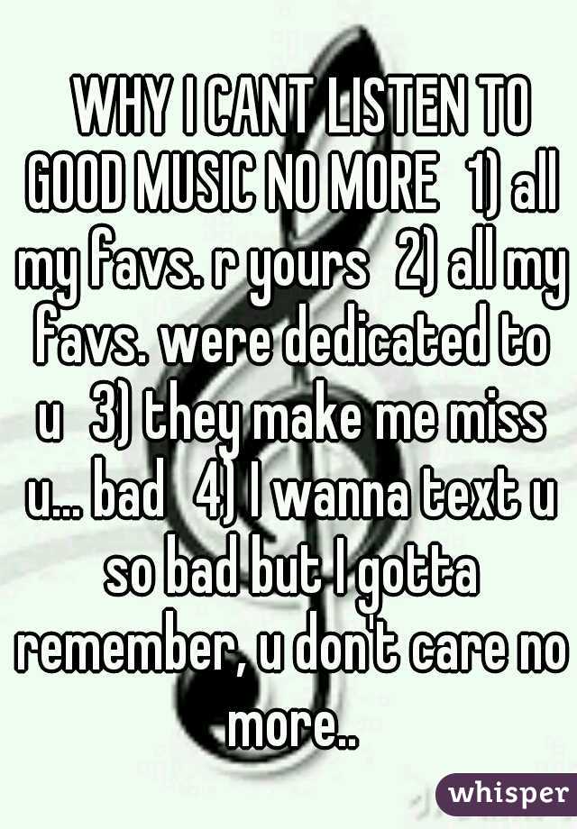 
WHY I CANT LISTEN TO GOOD MUSIC NO MORE
1) all my favs. r yours
2) all my favs. were dedicated to u
3) they make me miss u... bad
4) I wanna text u so bad but I gotta remember, u don't care no more..