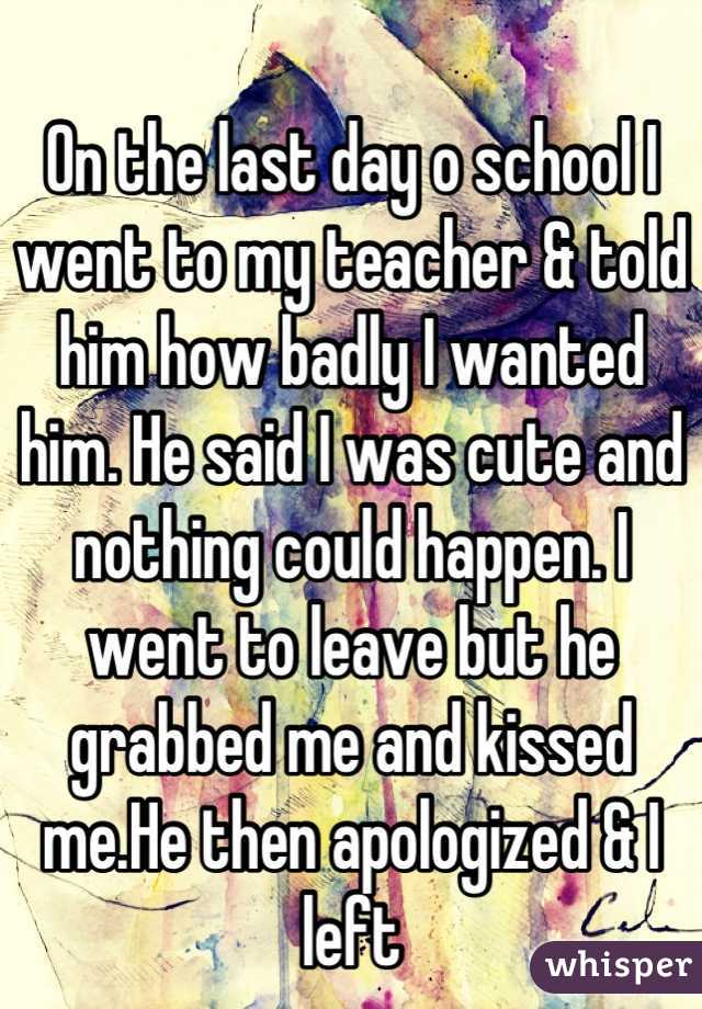 On the last day o school I went to my teacher & told him how badly I wanted him. He said I was cute and nothing could happen. I went to leave but he grabbed me and kissed me.He then apologized & I left