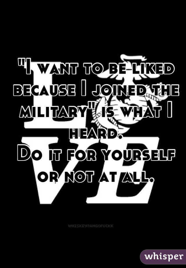 "I want to be liked because I joined the military" is what I heard. 
Do it for yourself or not at all.