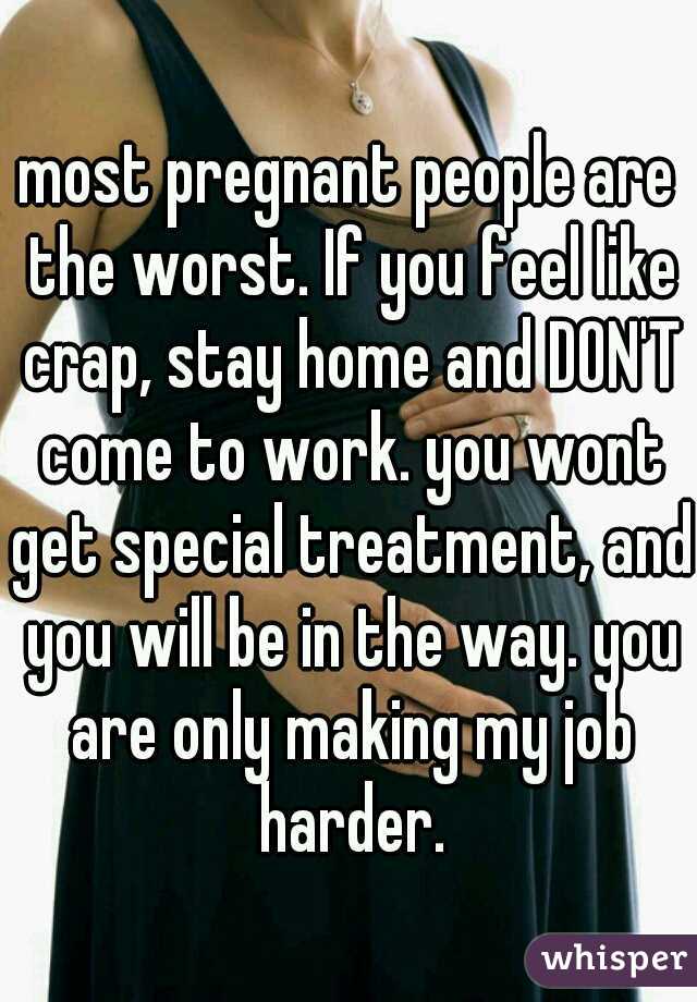 most pregnant people are the worst. If you feel like crap, stay home and DON'T come to work. you wont get special treatment, and you will be in the way. you are only making my job harder.