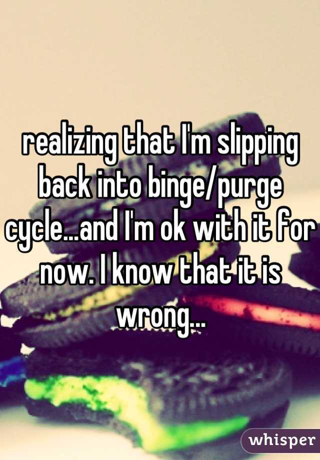 realizing that I'm slipping back into binge/purge cycle...and I'm ok with it for now. I know that it is wrong...