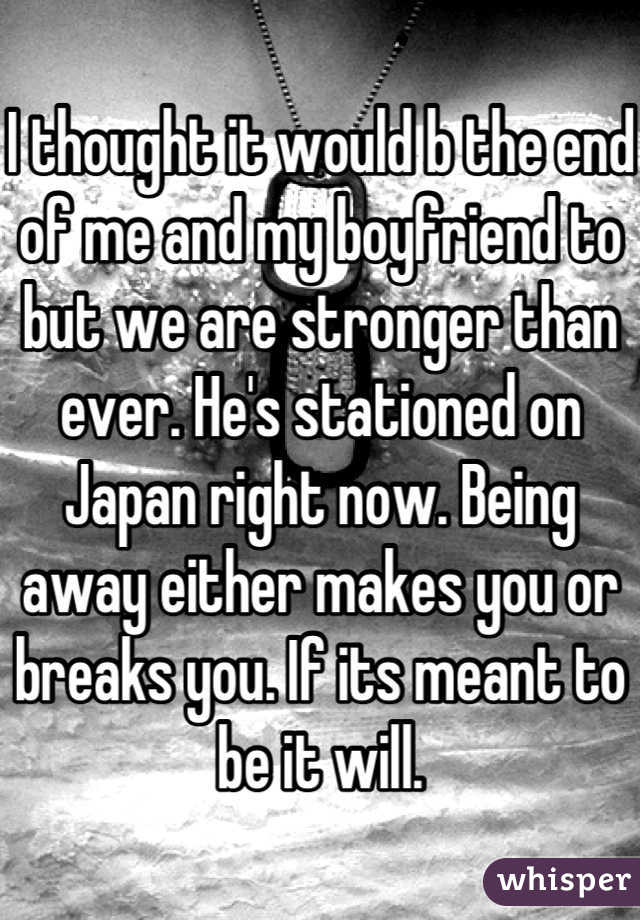 I thought it would b the end of me and my boyfriend to but we are stronger than ever. He's stationed on Japan right now. Being away either makes you or breaks you. If its meant to be it will.