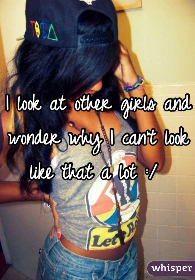I look at other girls and wonder why I can't look like that a lot :/ 