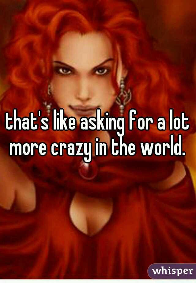 that's like asking for a lot more crazy in the world. 