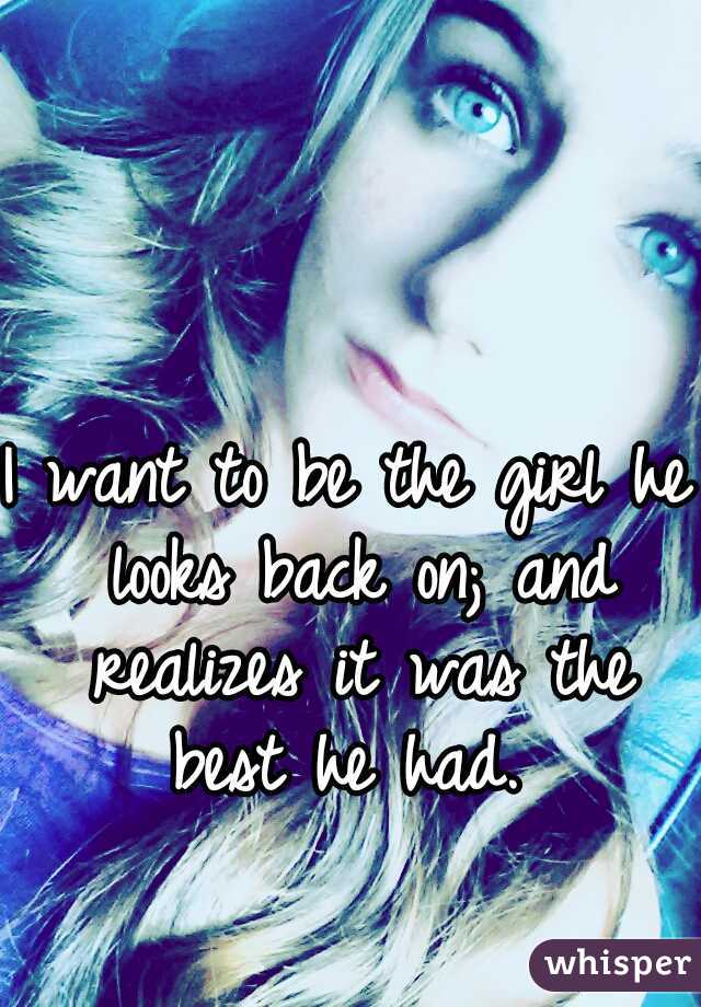 I want to be the girl he looks back on; and realizes it was the best he had. 