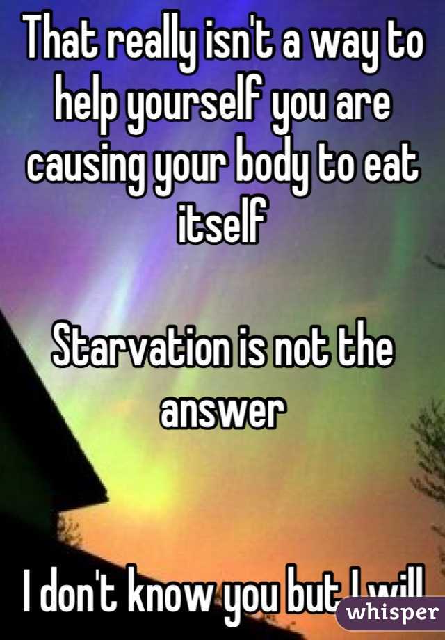 That really isn't a way to help yourself you are causing your body to eat itself 

Starvation is not the answer 


I don't know you but I will be damned if I am going to let you hurt yourself