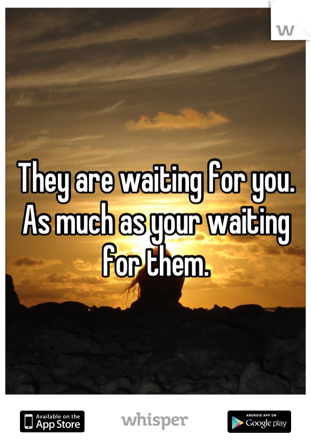 They are waiting for you. As much as your waiting for them.