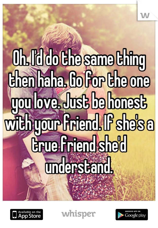 Oh. I'd do the same thing then haha. Go for the one you love. Just be honest with your friend. If she's a true friend she'd understand.