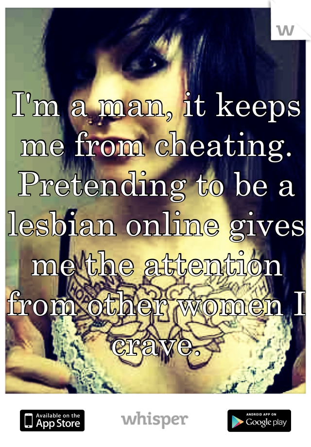 I'm a man, it keeps me from cheating. Pretending to be a lesbian online gives me the attention from other women I crave.