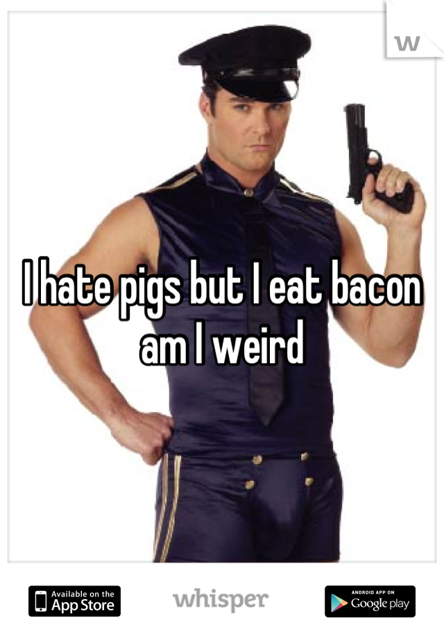 I hate pigs but I eat bacon
am I weird