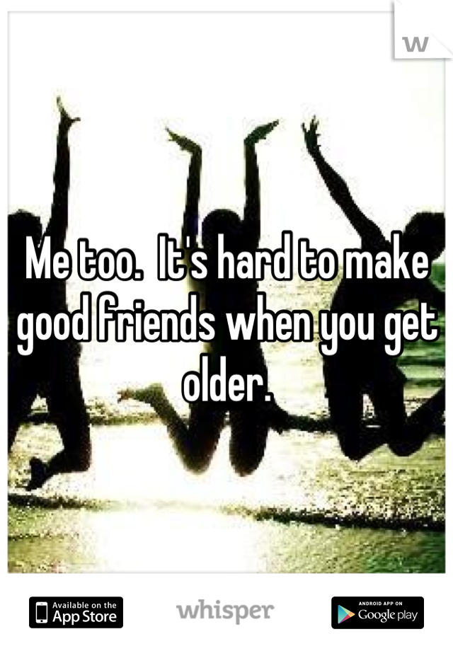 Me too.  It's hard to make good friends when you get older.