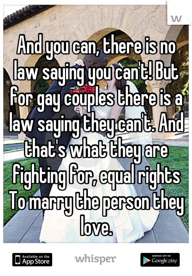 And you can, there is no law saying you can't! But for gay couples there is a law saying they can't. And that's what they are fighting for, equal rights
To marry the person they love.