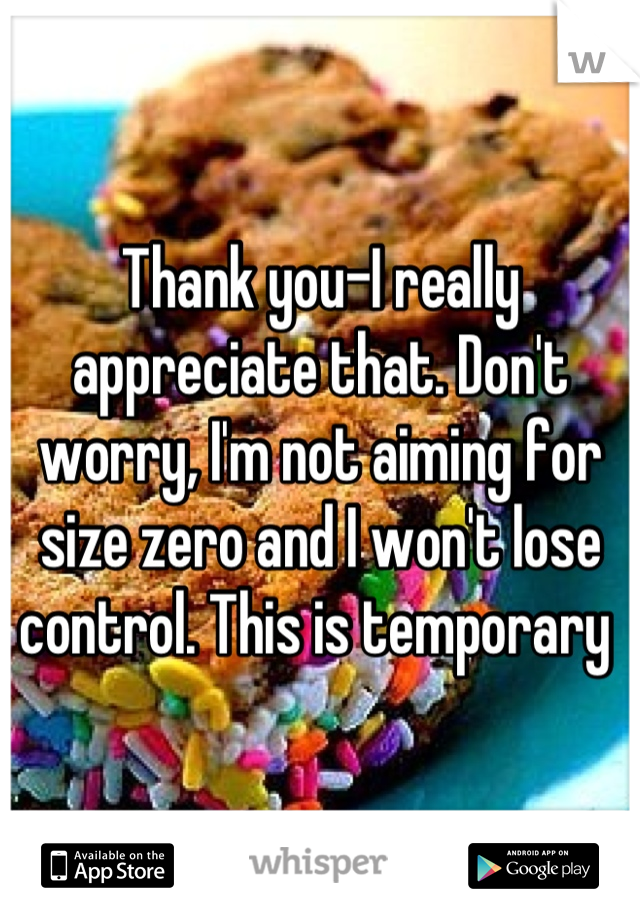 Thank you-I really appreciate that. Don't worry, I'm not aiming for size zero and I won't lose control. This is temporary 