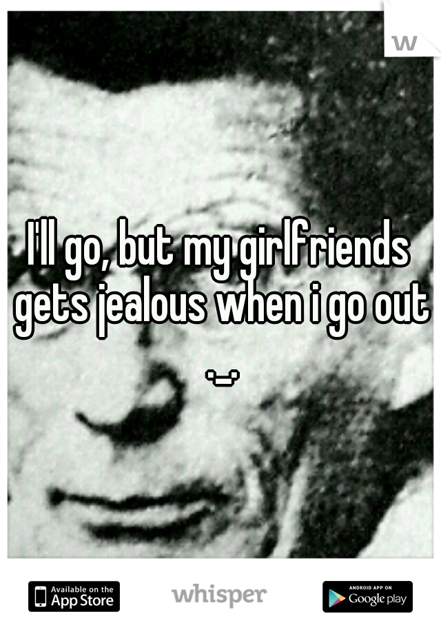 I'll go, but my girlfriends gets jealous when i go out ._.