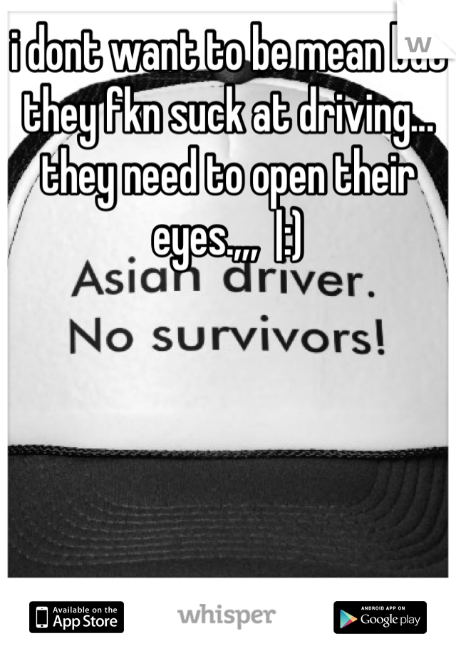 i dont want to be mean but they fkn suck at driving... they need to open their eyes.,,,  |:)