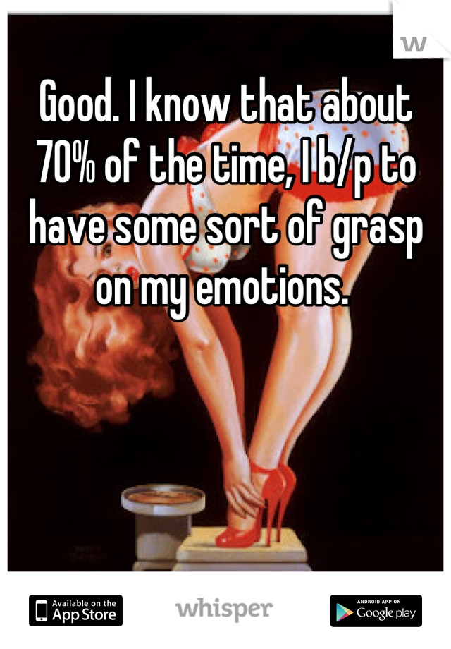 Good. I know that about 70% of the time, I b/p to have some sort of grasp on my emotions. 