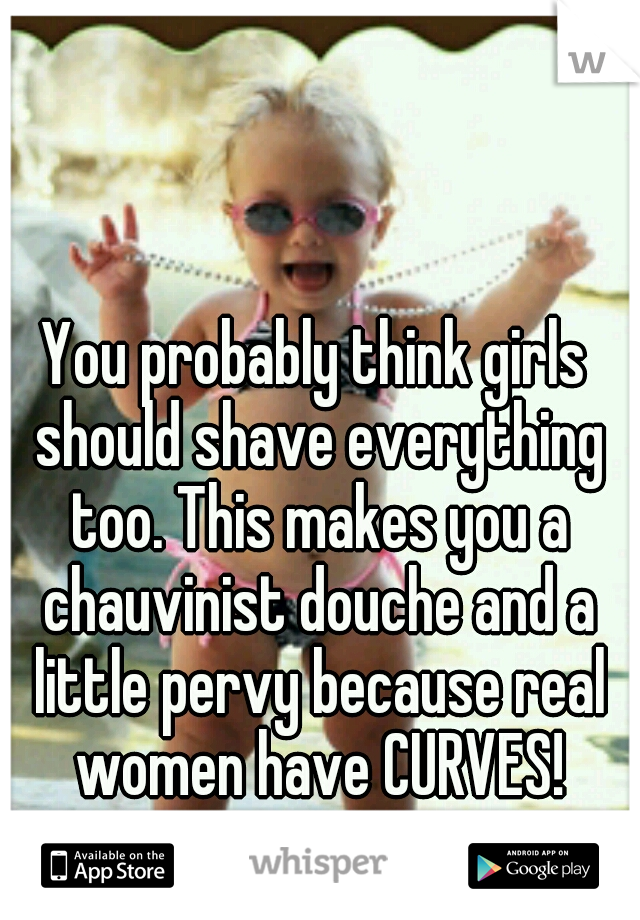 You probably think girls should shave everything too. This makes you a chauvinist douche and a little pervy because real women have CURVES!