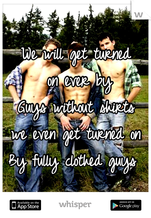 We will get turned
 on ever by
Guys without shirts 
we even get turned on
By fully clothed guys 