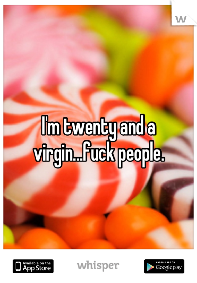 I'm twenty and a virgin...fuck people.